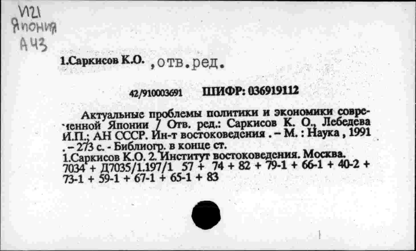 ﻿А повил
1.Саркисов К£>. ,0ТВ.реД.
42/910003691 ШИФР: 036919112
Актуальные проблемы политики и экономики совре-чснной Японии 7 Отв. рсд.: Саркисов К. О., Лебедева ИЛ/ АН СССР. Ин-т востоковедения . - М.: Наука, 1991 . - 27Ъ с. - Библиогр. в конце ст.
1.Саркисов К.0.2 Институт востоковедения. Москва. 7034 + Д7035/1.197/1 57 + 74 + 82 + 79-1 + 66-1 + 40-2 + 73-1 + 59-1 + 67-1 + 65-1 + 83